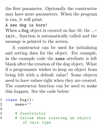 the ﬁrst parameter. Optionally the constructor
  may have more parameters. When the program
  is run, it will print:
  A new dog is born!
  When a Dog object is created on line 10, the -
  init function is automatically called and the
  message is printed to the screen.
      A constructor can be used for initializing
  and setting data for the object. For example,
  in the example code the name attribute is left
  blank after the creation of the dog object. What
  if a programmer wishes to keep an object from
  being left with a default value? Some objects
  need to have values right when they are created.
  The constructor function can be used to make
  this happen. See the code below:
1 class Dog () :
2     name = " "
3
4     # Constructor
5     # Called when creating an object
         of this type
 