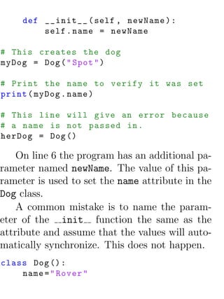 def __init__ ( self , newName ) :
         self . name = newName

# This creates the dog
myDog = Dog ( " Spot " )

# Print the name to verify it was set
print ( myDog . name )

# This line will give an error because
# a name is not passed in .
herDog = Dog ()

    On line 6 the program has an additional pa-
rameter named newName. The value of this pa-
rameter is used to set the name attribute in the
Dog class.
    A common mistake is to name the param-
eter of the init function the same as the
attribute and assume that the values will auto-
matically synchronize. This does not happen.
class Dog () :
    name = " Rover "
 