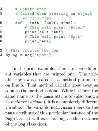 4        # Constructor
5        # Called when creating an object
            of this type
 6       def __init__ ( self , name ) :
 7           # This will print " Rover "
 8           print ( self . name )
 9           # This will print " Spot "
10           print ( name )
11
12 # This creates the dog
13 myDog = Dog ( " Spot " )


        In the prior example, there are two diﬀer-
    ent variables that are printed out. The vari-
    able name was created as a method parameter
    on line 6. That method variable goes away as
    soon as the method is done. While it shares the
    same name as the name attribute (also known
    as instance variable), it is a completely diﬀerent
    variable. The variable self.name refers to the
    name attribute of this particular instance of the
    Dog class. It will exist as long as this instance
    of the Dog class does.
 