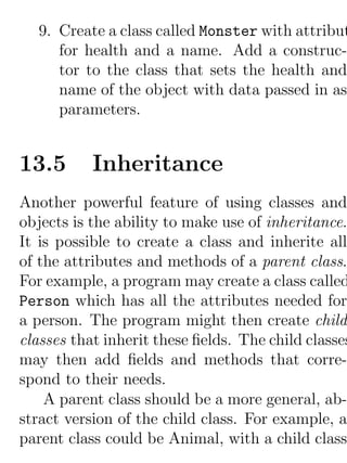 9. Create a class called Monster with attribut
     for health and a name. Add a construc-
     tor to the class that sets the health and
     name of the object with data passed in as
     parameters.


13.5       Inheritance
Another powerful feature of using classes and
objects is the ability to make use of inheritance.
It is possible to create a class and inherite all
of the attributes and methods of a parent class.
For example, a program may create a class called
Person which has all the attributes needed for
a person. The program might then create child
classes that inherit these ﬁelds. The child classes
may then add ﬁelds and methods that corre-
spond to their needs.
    A parent class should be a more general, ab-
stract version of the child class. For example, a
parent class could be Animal, with a child class
 