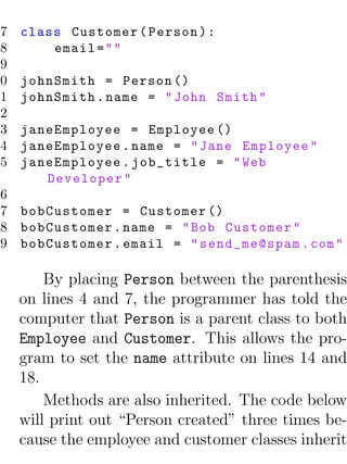 7   class Customer ( Person ) :
 8       email = " "
 9
10   johnSmith = Person ()
11   johnSmith . name = " John Smith "
12
13   janeEmployee = Employee ()
14   janeEmployee . name = " Jane Employee "
15   janeEmployee . job_title = " Web
        Developer "
16
17 bobCustomer = Customer ()
18 bobCustomer . name = " Bob Customer "
19 bobCustomer . email = " send_me@spam . com "

         By placing Person between the parenthesis
     on lines 4 and 7, the programmer has told the
     computer that Person is a parent class to both
     Employee and Customer. This allows the pro-
     gram to set the name attribute on lines 14 and
     18.
         Methods are also inherited. The code below
     will print out “Person created” three times be-
     cause the employee and customer classes inherit
 
