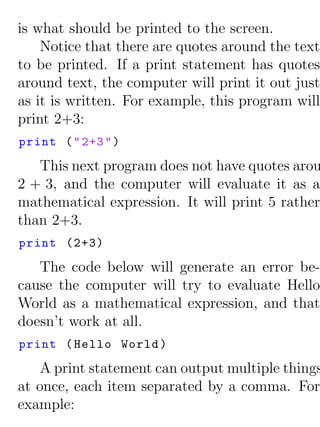 is what should be printed to the screen.
    Notice that there are quotes around the text
to be printed. If a print statement has quotes
around text, the computer will print it out just
as it is written. For example, this program will
print 2+3:
print ( " 2+3 " )

   This next program does not have quotes arou
2 + 3, and the computer will evaluate it as a
mathematical expression. It will print 5 rather
than 2+3.
print (2+3)

   The code below will generate an error be-
cause the computer will try to evaluate Hello
World as a mathematical expression, and that
doesn’t work at all.
print ( Hello World )
    A print statement can output multiple things
at once, each item separated by a comma. For
example:
 