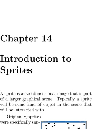 Chapter 14

Introduction to
Sprites

A sprite is a two dimensional image that is part
of a larger graphical scene. Typically a sprite
will be some kind of object in the scene that
will be interacted with.
    Originally, sprites
were speciﬁcally sup-
 