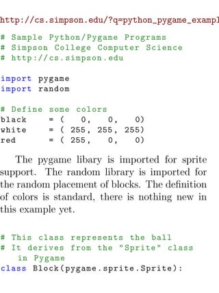 http://cs.simpson.edu/?q=python_pygame_exampl
# Sample Python / Pygame Programs
# Simpson College Computer Science
# http :// cs . simpson . edu

import pygame
import random

# Define   some colors
black      = (   0,    0,    0)
white      = ( 255 , 255 , 255)
red        = ( 255 ,   0,    0)

    The pygame libary is imported for sprite
support. The random library is imported for
the random placement of blocks. The deﬁnition
of colors is standard, there is nothing new in
this example yet.

# This class represents the ball
# It derives from the " Sprite " class
   in Pygame
class Block ( pygame . sprite . Sprite ) :
 