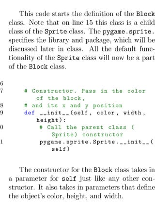 This code starts the deﬁnition of the Block
     class. Note that on line 15 this class is a child
     class of the Sprite class. The pygame.sprite.
     speciﬁes the library and package, which will be
     discussed later in class. All the default func-
     tionality of the Sprite class will now be a part
     of the Block class.

16
17        # Constructor . Pass in the color
             of the block ,
18        # and its x and y position
19        def __init__ ( self , color , width ,
             height ) :
20            # Call the parent class (
                 Sprite ) constructor
21            pygame . sprite . Sprite . __init__ (
                 self )


         The constructor for the Block class takes in
     a parameter for self just like any other con-
     structor. It also takes in parameters that deﬁne
     the object’s color, height, and width.
 