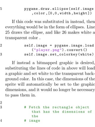 25             pygame . draw . ellipse ( self . image
                  , color ,[0 ,0 , width , height ])

        If this code was substituted in instead, then
     everything would be in the form of ellipses. Line
     25 draws the ellipse, and like 26 makes white a
     transparent color .
22             self . image = pygame . image . load
                  ( " player . png " ) . convert ()
23             self . image . set_colorkey ( white )

         If instead a bitmapped graphic is desired,
     substituting the lines of code in above will load
     a graphic and set white to the transparent back-
     ground color. In this case, the dimensions of the
     sprite will automatically be set to the graphic
     dimensions, and it would no longer be necessary
     to pass them in.
22
23             # Fetch the rectangle object
                  that has the dimensions of
                  the
24             # image
 