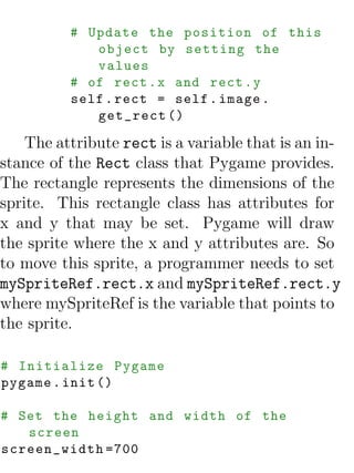# Update the position of this
             object by setting the
             values
          # of rect . x and rect . y
          self . rect = self . image .
             get_rect ()

    The attribute rect is a variable that is an in-
stance of the Rect class that Pygame provides.
The rectangle represents the dimensions of the
sprite. This rectangle class has attributes for
x and y that may be set. Pygame will draw
the sprite where the x and y attributes are. So
to move this sprite, a programmer needs to set
mySpriteRef.rect.x and mySpriteRef.rect.y
where mySpriteRef is the variable that points to
the sprite.

# Initialize Pygame
pygame . init ()

# Set the height and width of the
   screen
screen_width =700
 