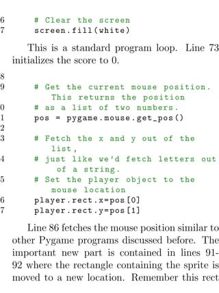76        # Clear the screen
77        screen . fill ( white )

         This is a standard program loop. Line 73
     initializes the score to 0.
78
79        # Get the current mouse position .
             This returns the position
80        # as a list of two numbers .
81        pos = pygame . mouse . get_pos ()
82
83        # Fetch the x and y out of the
             list ,
84        # just like we ’d fetch letters out
              of a string .
85        # Set the player object to the
             mouse location
86        player . rect . x = pos [0]
87        player . rect . y = pos [1]

        Line 86 fetches the mouse position similar to
     other Pygame programs discussed before. The
     important new part is contained in lines 91-
     92 where the rectangle containing the sprite is
     moved to a new location. Remember this rect
 