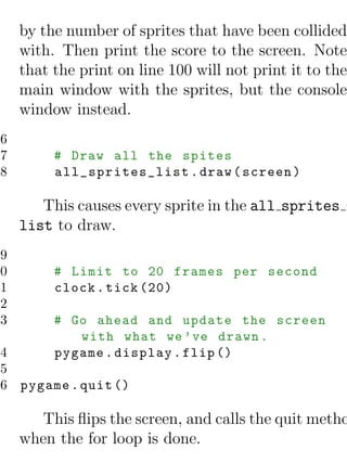 by the number of sprites that have been collided
     with. Then print the score to the screen. Note
     that the print on line 100 will not print it to the
     main window with the sprites, but the console
     window instead.
96
97        # Draw all the spites
98        all_sprites_list . draw ( screen )

        This causes every sprite in the all sprites -
     list to draw.
99
00        # Limit to 20 frames per second
01        clock . tick (20)
02
03        # Go ahead and update the screen
             with what we ’ ve drawn .
04        pygame . display . flip ()
05
06 pygame . quit ()

        This ﬂips the screen, and calls the quit metho
     when the for loop is done.
 