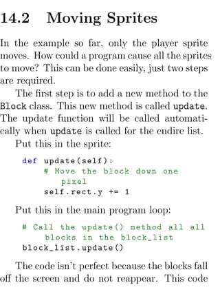 14.2      Moving Sprites
In the example so far, only the player sprite
moves. How could a program cause all the sprites
to move? This can be done easily, just two steps
are required.
    The ﬁrst step is to add a new method to the
Block class. This new method is called update.
The update function will be called automati-
cally when update is called for the endire list.
    Put this in the sprite:
     def update ( self ) :
         # Move the block down one
            pixel
         self . rect . y += 1

   Put this in the main program loop:
     # Call the update () method all all
         blocks in the block_list
     block_list . update ()

   The code isn’t perfect because the blocks fall
oﬀ the screen and do not reappear. This code
 
