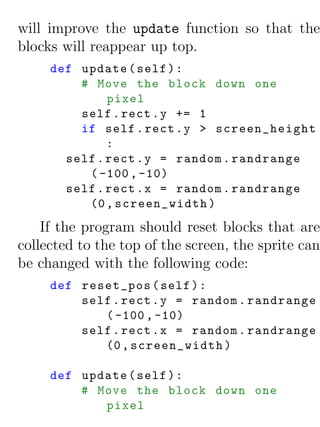 will improve the update function so that the
blocks will reappear up top.
     def update ( self ) :
         # Move the block down one
              pixel
         self . rect . y += 1
         if self . rect . y > screen_height
              :
       self . rect . y = random . randrange
          ( -100 , -10)
       self . rect . x = random . randrange
          (0 , screen_width )
    If the program should reset blocks that are
collected to the top of the screen, the sprite can
be changed with the following code:
     def reset_pos ( self ) :
         self . rect . y = random . randrange
            ( -100 , -10)
         self . rect . x = random . randrange
            (0 , screen_width )

     def update ( self ) :
         # Move the block down one
            pixel
 