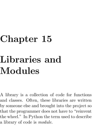 Chapter 15

Libraries and
Modules

A library is a collection of code for functions
and classes. Often, these libraries are written
by someone else and brought into the project so
that the programmer does not have to “reinvent
the wheel.” In Python the term used to describe
a library of code is module.
 