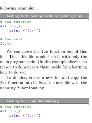 following example:
   Listing 15.1: test.py with everything in it
# Foo function
def foo () :
    print ( " foo ! " )

# Foo call
foo ()

    We can move the foo function out of this
ﬁle. Then this ﬁle would be left with only the
main program code. (In this example there is no
reason to do separate them, aside from learning
how to do so.)
    To do this, create a new ﬁle and copy the
foo function into it. Save the new ﬁle with the
name my functions.py.

   Listing 15.2: my functions.py
# Foo function
def foo () :
    print ( " foo ! " )
 