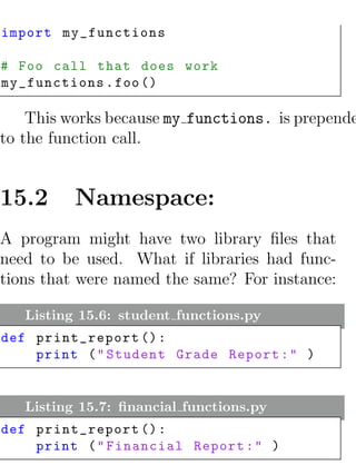 import my_functions

# Foo call that does work
my_functions . foo ()

    This works because my functions. is prepende
to the function call.


15.2      Namespace:
A program might have two library ﬁles that
need to be used. What if libraries had func-
tions that were named the same? For instance:

   Listing 15.6: student functions.py
def print_report () :
    print ( " Student Grade Report : " )


   Listing 15.7: ﬁnancial functions.py
def print_report () :
    print ( " Financial Report : " )
 