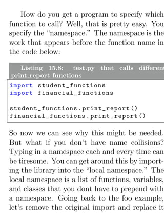How do you get a program to specify which
function to call? Well, that is pretty easy. You
specify the “namespace.” The namespace is the
work that appears before the function name in
the code below:

   Listing 15.8: test.py that calls diﬀerent
print report functions
import student_functions
import financial_functions

student_functions . print_report ()
financial_functions . print_report ()

So now we can see why this might be needed.
But what if you don’t have name collisions?
Typing in a namespace each and every time can
be tiresome. You can get around this by import-
ing the library into the “local namespace.” The
local namespace is a list of functions, variables,
and classes that you dont have to prepend with
a namespace. Going back to the foo example,
let’s remove the original import and replace it
 