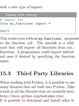 with a new type of import:

   Listing 15.9: test.py
# import foo
from my_functions import *

foo ()

This works even without my functions. prepended
to the function call. The asterisk is a wild-
card that will import all functions from my -
functions. A programmer could import individ-
ual ones if desired by specifying the function
name.


15.3       Third Party Libraries
When working with Python, it is possible to use
many libraries that are built into Python. Take
a look at all the libraries that are available here:
http://docs.python.org/modindex.html
It is possible to download and install other li-
 