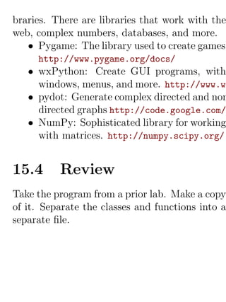 braries. There are libraries that work with the
web, complex numbers, databases, and more.
   • Pygame: The library used to create games.
     http://www.pygame.org/docs/
   • wxPython: Create GUI programs, with
     windows, menus, and more. http://www.wx
   • pydot: Generate complex directed and non
     directed graphs http://code.google.com/
   • NumPy: Sophisticated library for working
     with matrices. http://numpy.scipy.org/


15.4      Review
Take the program from a prior lab. Make a copy
of it. Separate the classes and functions into a
separate ﬁle.
 