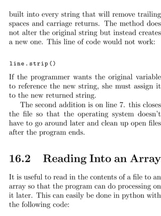 built into every string that will remove trailing
spaces and carriage returns. The method does
not alter the original string but instead creates
a new one. This line of code would not work:

line . strip ()

If the programmer wants the original variable
to reference the new string, she must assign it
to the new returned string.
    The second addition is on line 7. this closes
the ﬁle so that the operating system doesn’t
have to go around later and clean up open ﬁles
after the program ends.


16.2       Reading Into an Array
It is useful to read in the contents of a ﬁle to an
array so that the program can do processing on
it later. This can easily be done in python with
the following code:
 