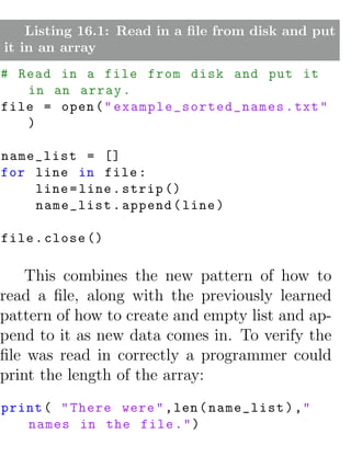 Listing 16.1: Read in a ﬁle from disk and put
it in an array
# Read in a file from disk and put it
   in an array .
file = open ( " e x a m p l e _ s o r t e d _ n a m e s . txt "
   )

name_list = []
for line in file :
    line = line . strip ()
    name_list . append ( line )

file . close ()

    This combines the new pattern of how to
read a ﬁle, along with the previously learned
pattern of how to create and empty list and ap-
pend to it as new data comes in. To verify the
ﬁle was read in correctly a programmer could
print the length of the array:
print ( " There were " , len ( name_list ) ,"
   names in the file . " )
 