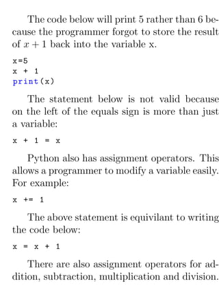 The code below will print 5 rather than 6 be-
cause the programmer forgot to store the result
of x + 1 back into the variable x.
x =5
x + 1
print ( x )

   The statement below is not valid because
on the left of the equals sign is more than just
a variable:
x + 1 = x

    Python also has assignment operators. This
allows a programmer to modify a variable easily.
For example:
x += 1

   The above statement is equivilant to writing
the code below:
x = x + 1

    There are also assignment operators for ad-
dition, subtraction, multiplication and division.
 