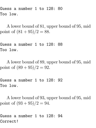 Guess a number 1 to 128: 80
Too low.

   A lower bound of 81, upper bound of 95, mid
point of (81 + 95)/2 = 88.

Guess a number 1 to 128: 88
Too low.

   A lower bound of 89, upper bound of 95, mid
point of (89 + 95)/2 = 92.

Guess a number 1 to 128: 92
Too low.

   A lower bound of 93, upper bound of 95, mid
point of (93 + 95)/2 = 94.

Guess a number 1 to 128: 94
Correct!
 