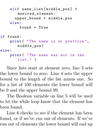 elif name_list [ middle_pos ] >
        desired_element :
       upper_bound = middle_pos
     else :
          found = True

if found :
     print ( " The name is at position " ,
        middle_pos )
else :
     print ( " The name was not in the
        list . " )

    Since lists start at element zero, line 3 sets
the lower bound to zero. Line 4 sets the upper
bound to the length of the list minus one. So
for a list of 100 elements the lower bound will
be 0 and the upper bound 99.
    The Boolean variable on line 5 will be used
to let the while loop know that the element has
been found.
    Line 6 checks to see if the element has been
found, or if we’ve run out of elements. If we’ve
run out of elements the lower bound will end up
 