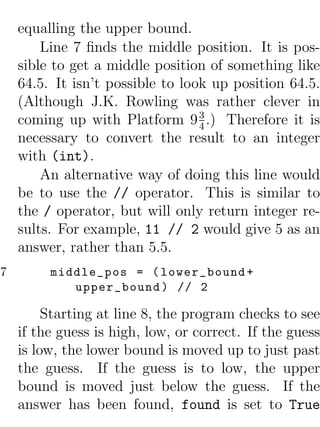 equalling the upper bound.
        Line 7 ﬁnds the middle position. It is pos-
    sible to get a middle position of something like
    64.5. It isn’t possible to look up position 64.5.
    (Although J.K. Rowling was rather clever in
                                  3
    coming up with Platform 9 4 .) Therefore it is
    necessary to convert the result to an integer
    with (int).
        An alternative way of doing this line would
    be to use the // operator. This is similar to
    the / operator, but will only return integer re-
    sults. For example, 11 // 2 would give 5 as an
    answer, rather than 5.5.
7        middle_pos = ( lower_bound +
            upper_bound ) // 2

         Starting at line 8, the program checks to see
    if the guess is high, low, or correct. If the guess
    is low, the lower bound is moved up to just past
    the guess. If the guess is to low, the upper
    bound is moved just below the guess. If the
    answer has been found, found is set to True
 