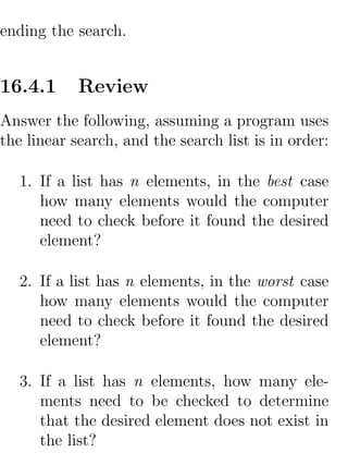 ending the search.


16.4.1      Review
Answer the following, assuming a program uses
the linear search, and the search list is in order:

   1. If a list has n elements, in the best case
      how many elements would the computer
      need to check before it found the desired
      element?

   2. If a list has n elements, in the worst case
      how many elements would the computer
      need to check before it found the desired
      element?

   3. If a list has n elements, how many ele-
      ments need to be checked to determine
      that the desired element does not exist in
      the list?
 