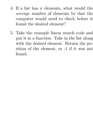 4. If a list has n elements, what would the
   average number of elements be that the
   computer would need to check before it
   found the desired element?

5. Take the example linear search code and
   put it in a function. Take in the list along
   with the desired element. Return the po-
   sition of the element, or -1 if it was not
   found.
 