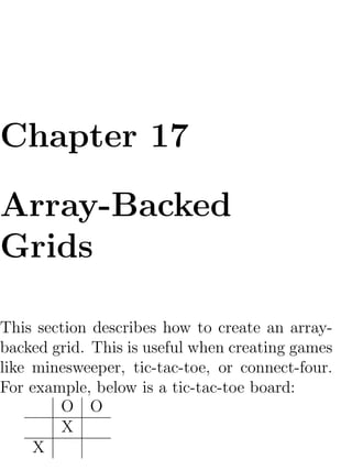 Chapter 17

Array-Backed
Grids

This section describes how to create an array-
backed grid. This is useful when creating games
like minesweeper, tic-tac-toe, or connect-four.
For example, below is a tic-tac-toe board:
        O O
        X
     X
 