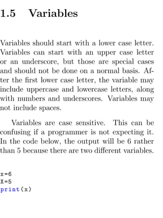 1.5      Variables

Variables should start with a lower case letter.
Variables can start with an upper case letter
or an underscore, but those are special cases
and should not be done on a normal basis. Af-
ter the ﬁrst lower case letter, the variable may
include uppercase and lowercase letters, along
with numbers and underscores. Variables may
not include spaces.
    Variables are case sensitive. This can be
confusing if a programmer is not expecting it.
In the code below, the output will be 6 rather
than 5 because there are two diﬀerent variables.


x =6
X =5
print ( x )
 
