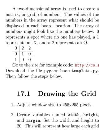 A two-dimensional array is used to create a
matrix, or grid, of numbers. The values of the
numbers in the array represent what should be
displayed in each board location. The array of
numbers might look like the numbers below. 0
represents a spot where no one has played, a 1
represents an X, and a 2 represents an O.
     0 2 2
     0 1 0
     1 0 0
   Go to the site for example code: http://cs.s
Download the ﬁle pygame base template.py.
Then follow the steps below.


     17.1       Drawing the Grid
  1. Adjust window size to 255x255 pixels.

  2. Create variables named width, height,
     and margin. Set the width and height to
     20. This will represent how large each grid
 