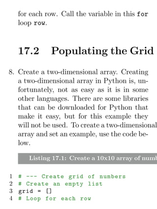 for each row. Call the variable in this for
    loop row.


    17.2      Populating the Grid
8. Create a two-dimensional array. Creating
   a two-dimensional array in Python is, un-
   fortunately, not as easy as it is in some
   other languages. There are some libraries
   that can be downloaded for Python that
   make it easy, but for this example they
   will not be used. To create a two-dimensional
   array and set an example, use the code be-
   low.

       Listing 17.1: Create a 10x10 array of numb

1   # --- Create grid of numbers
2   # Create an empty list
3   grid = []
4   # Loop for each row
 