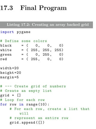 17.3       Final Program

   Listing 17.2: Creating an array backed grid
import pygame

# Define     some colors
black        = (   0,    0,    0)
white        = ( 255 , 255 , 255)
green        = (   0 , 255 ,   0)
red          = ( 255 ,   0,    0)

width =20
height =20
margin =5

# --- Create grid of numbers
# Create an empty list
grid = []
# Loop for each row
for row in range (10) :
    # For each row , create a list that
         will
    # represent an entire row
    grid . append ([])
 