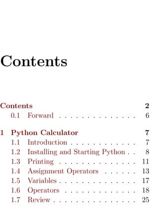 Contents

Contents                                          2
  0.1 Forward . . . . . . . . . . . . . .         6

1 Python Calculator                                7
  1.1 Introduction . . . . . . . . . .    .   .    7
  1.2 Installing and Starting Python      .   .    8
  1.3 Printing . . . . . . . . . . . .    .   .   11
  1.4 Assignment Operators . . . .        .   .   13
  1.5 Variables . . . . . . . . . . . .   .   .   17
  1.6 Operators . . . . . . . . . . .     .   .   18
  1.7 Review . . . . . . . . . . . . .    .   .   25
 