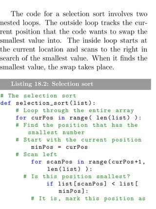 The code for a selection sort involves two
nested loops. The outside loop tracks the cur-
rent position that the code wants to swap the
smallest value into. The inside loop starts at
the current location and scans to the right in
search of the smallest value. When it ﬁnds the
smallest value, the swap takes place.

   Listing 18.2: Selection sort
# The selection sort
def selection_sort ( list ) :
    # Loop through the entire array
    for curPos in range ( len ( list ) ) :
    # Find the position that has the
       smallest number
    # Start with the current position
        minPos = curPos
    # Scan left
        for scanPos in range ( curPos +1 ,
            len ( list ) ) :
      # Is this position smallest ?
            if list [ scanPos ] < list [
                minPos ]:
        # It is , mark this position as
 