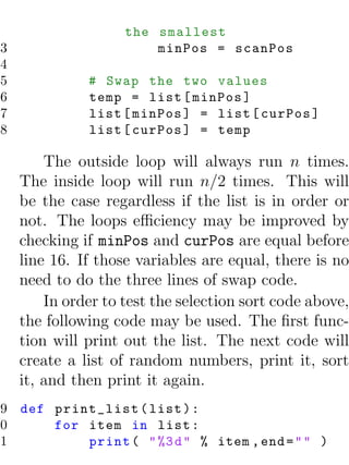 the smallest
13                       minPos = scanPos
14
15             # Swap the two values
16             temp = list [ minPos ]
17             list [ minPos ] = list [ curPos ]
18             list [ curPos ] = temp

         The outside loop will always run n times.
     The inside loop will run n/2 times. This will
     be the case regardless if the list is in order or
     not. The loops eﬃciency may be improved by
     checking if minPos and curPos are equal before
     line 16. If those variables are equal, there is no
     need to do the three lines of swap code.
         In order to test the selection sort code above,
     the following code may be used. The ﬁrst func-
     tion will print out the list. The next code will
     create a list of random numbers, print it, sort
     it, and then print it again.
19 def print_list ( list ) :
20     for item in list :
21         print ( " %3 d " % item , end = " " )
 