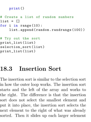 print ()

# Create a list of random numbers
list = []
for i in range (10) :
    list . append ( random . randrange (100) )

# Try out the sort
print_list ( list )
selection_sort ( list )
print_list ( list )




18.3       Insertion Sort
The insertion sort is similar to the selection sort
in how the outer loop works. The insertion sort
starts and the left of the array and works to
the right. The diﬀerence is that the insertion
sort does not select the smallest element and
put it into place, the insertion sort selects the
next element to the right of what was already
sorted. Then it slides up each larger selement
 
