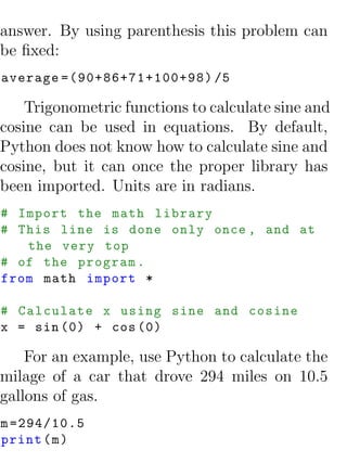 answer. By using parenthesis this problem can
be ﬁxed:
average =(90+86+71+100+98) /5

    Trigonometric functions to calculate sine and
cosine can be used in equations. By default,
Python does not know how to calculate sine and
cosine, but it can once the proper library has
been imported. Units are in radians.
# Import the math library
# This line is done only once , and at
   the very top
# of the program .
from math import *

# Calculate x using sine and cosine
x = sin (0) + cos (0)

    For an example, use Python to calculate the
milage of a car that drove 294 miles on 10.5
gallons of gas.
m =294/10.5
print ( m )
 