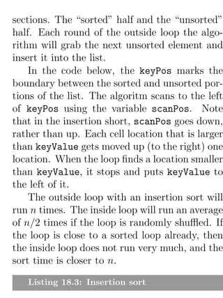 sections. The “sorted” half and the “unsorted”
half. Each round of the outside loop the algo-
rithm will grab the next unsorted element and
insert it into the list.
    In the code below, the keyPos marks the
boundary between the sorted and unsorted por-
tions of the list. The algoritm scans to the left
of keyPos using the variable scanPos. Note
that in the insertion short, scanPos goes down,
rather than up. Each cell location that is larger
than keyValue gets moved up (to the right) one
location. When the loop ﬁnds a location smaller
than keyValue, it stops and puts keyValue to
the left of it.
    The outside loop with an insertion sort will
run n times. The inside loop will run an average
of n/2 times if the loop is randomly shuﬄed. If
the loop is close to a sorted loop already, then
the inside loop does not run very much, and the
sort time is closer to n.

   Listing 18.3: Insertion sort
 