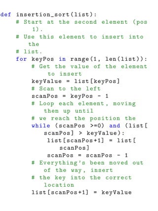 def insertion_sort ( list ) :
    # Start at the second element ( pos
        1) .
    # Use this element to insert into
       the
    # list .
    for keyPos in range (1 , len ( list ) ) :
        # Get the value of the element
              to insert
        keyValue = list [ keyPos ]
        # Scan to the left
        scanPos = keyPos - 1
        # Loop each element , moving
             them up until
        # we reach the position the
        while ( scanPos >=0) and ( list [
             scanPos ] > keyValue ) :
              list [ scanPos +1] = list [
                 scanPos ]
              scanPos = scanPos - 1
        # Everything ’s been moved out
             of the way , insert
        # the key into the correct
             location
        list [ scanPos +1] = keyValue
 