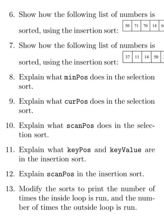 6. Show how the following list of numbers is
                                        50   71   70   14   68
    sorted, using the insertion sort:
 7. Show how the following list of numbers is
                                        37   11   14   50   2
    sorted, using the insertion sort:
 8. Explain what minPos does in the selection
    sort.
 9. Explain what curPos does in the selection
    sort.
10. Explain what scanPos does in the selec-
    tion sort.
11. Explain what keyPos and keyValue are
    in the insertion sort.
12. Explain scanPos in the insertion sort.
13. Modify the sorts to print the number of
    times the inside loop is run, and the num-
    ber of times the outside loop is run.
 