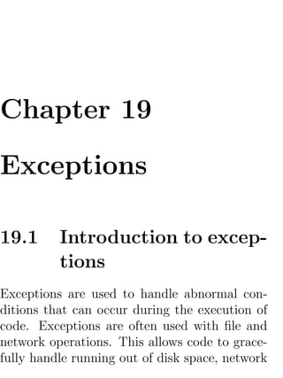 Chapter 19

Exceptions

19.1      Introduction to excep-
          tions
Exceptions are used to handle abnormal con-
ditions that can occur during the execution of
code. Exceptions are often used with ﬁle and
network operations. This allows code to grace-
fully handle running out of disk space, network
 