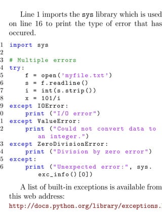 Line 1 imports the sys library which is used
     on line 16 to print the type of error that has
     occured.
 1   import sys
 2
 3   # Multiple errors
 4   try :
 5         f = open ( ’ myfile . txt ’)
 6         s = f . readline ()
 7         i = int ( s . strip () )
 8         x = 101/ i
 9   except IOError :
10         print ( " I / O error " )
11   except ValueError :
12         print ( " Could not convert data to
              an integer . " )
13   except ZeroDivisionError :
14         print ( " Division by zero error " )
15   except :
16         print ( " Unexpected error : " , sys .
              exc_info () [0])

         A list of built-in exceptions is available from
     this web address:
     http://docs.python.org/library/exceptions.h
 