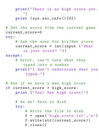 print ( " There is no high score yet .
       ")
    print ( sys . exc_info () [0])

# Get the score from the current game
current_score =0
try :
      # Ask the user for his / her score
      current_score = int ( input ( " What
         is your score ? " ) )
except :
      # Error , can ’t turn what they
         typed into a number
      print ( " I don ’t understand what you
          typed . " )

# See if we have a new high score
if current_score > high_score :
    print ( " Yea ! New high score ! " )

    # We do ! Save to disk
    try :
          # Write the file to disk
          f = open ( ’ high_score . txt ’ , ’w ’)
          f . write ( str ( current_score ) )
          f . close ()
 