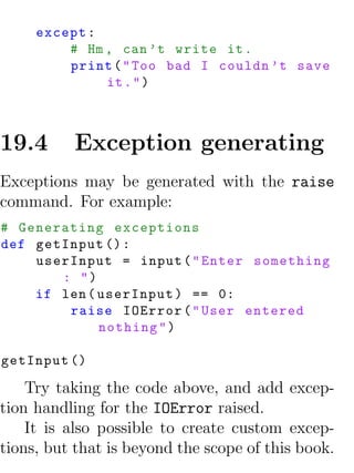 except :
         # Hm , can ’t write it .
         print ( " Too bad I couldn ’t save
              it . " )



19.4      Exception generating
Exceptions may be generated with the raise
command. For example:
# Generating exceptions
def getInput () :
    userInput = input ( " Enter something
       : ")
    if len ( userInput ) == 0:
        raise IOError ( " User entered
             nothing " )

getInput ()

    Try taking the code above, and add excep-
tion handling for the IOError raised.
    It is also possible to create custom excep-
tions, but that is beyond the scope of this book.
 