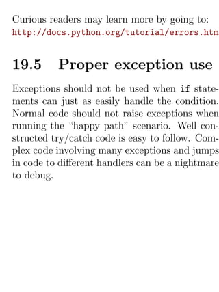 Curious readers may learn more by going to:
http://docs.python.org/tutorial/errors.html


19.5      Proper exception use
Exceptions should not be used when if state-
ments can just as easily handle the condition.
Normal code should not raise exceptions when
running the “happy path” scenario. Well con-
structed try/catch code is easy to follow. Com-
plex code involving many exceptions and jumps
in code to diﬀerent handlers can be a nightmare
to debug.
 
