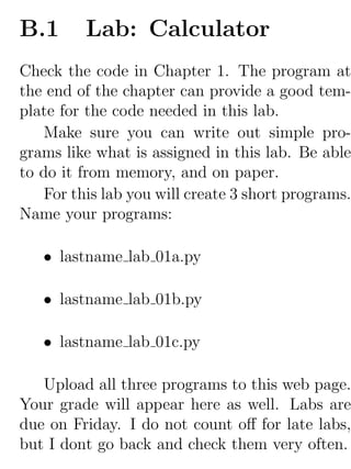 B.1      Lab: Calculator
Check the code in Chapter 1. The program at
the end of the chapter can provide a good tem-
plate for the code needed in this lab.
   Make sure you can write out simple pro-
grams like what is assigned in this lab. Be able
to do it from memory, and on paper.
   For this lab you will create 3 short programs.
Name your programs:

   • lastname lab 01a.py

   • lastname lab 01b.py

   • lastname lab 01c.py

   Upload all three programs to this web page.
Your grade will appear here as well. Labs are
due on Friday. I do not count oﬀ for late labs,
but I dont go back and check them very often.
 