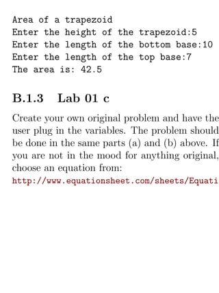 Area of a trapezoid
Enter the height of the trapezoid:5
Enter the length of the bottom base:10
Enter the length of the top base:7
The area is: 42.5

B.1.3     Lab 01 c
Create your own original problem and have the
user plug in the variables. The problem should
be done in the same parts (a) and (b) above. If
you are not in the mood for anything original,
choose an equation from:
http://www.equationsheet.com/sheets/Equatio
 