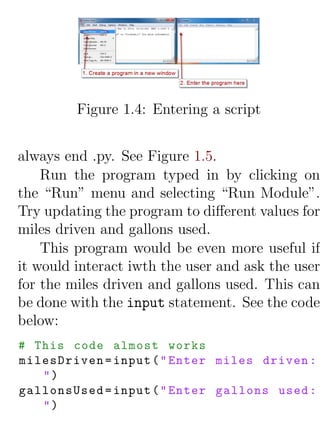 Figure 1.4: Entering a script


always end .py. See Figure 1.5.
    Run the program typed in by clicking on
the “Run” menu and selecting “Run Module”.
Try updating the program to diﬀerent values for
miles driven and gallons used.
    This program would be even more useful if
it would interact iwth the user and ask the user
for the miles driven and gallons used. This can
be done with the input statement. See the code
below:
# This code almost works
milesDriven = input ( " Enter miles driven :
   ")
gallonsUsed = input ( " Enter gallons used :
   ")
 